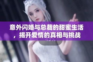 意外闪婚与总裁的甜蜜生活，揭开爱情的真相与挑战