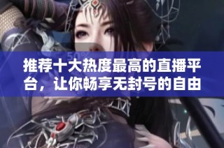 推荐十大热度最高的直播平台，让你畅享无封号的自由体验