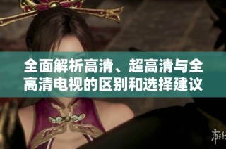 全面解析高清、超高清与全高清电视的区别和选择建议