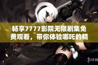 畅享7777影院无限剧集免费观看，带你体验哪吒的精彩故事