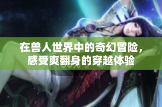 在兽人世界中的奇幻冒险，感受爽翻身的穿越体验