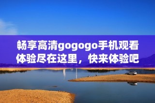 畅享高清gogogo手机观看体验尽在这里，快来体验吧！