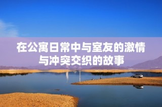 在公寓日常中与室友的激情与冲突交织的故事