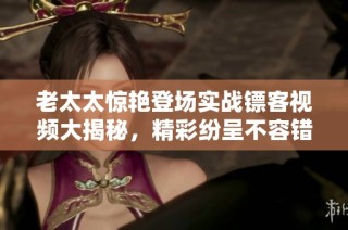 老太太惊艳登场实战镖客视频大揭秘，精彩纷呈不容错过