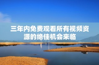 三年内免费观看所有视频资源的绝佳机会来临