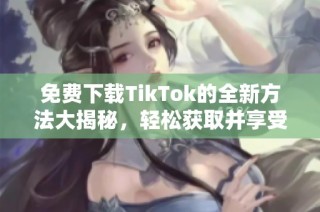 免费下载TikTok的全新方法大揭秘，轻松获取并享受精彩内容