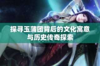 探寻玉蒲团背后的文化寓意与历史传奇探索