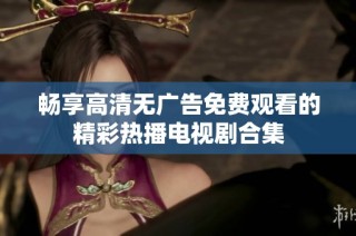 畅享高清无广告免费观看的精彩热播电视剧合集