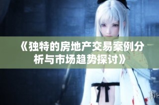 《独特的房地产交易案例分析与市场趋势探讨》