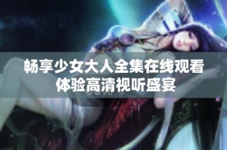 畅享少女大人全集在线观看 体验高清视听盛宴