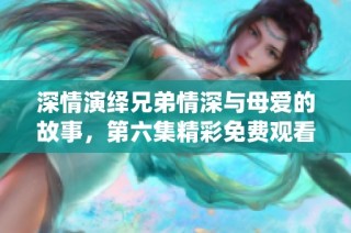 深情演绎兄弟情深与母爱的故事，第六集精彩免费观看