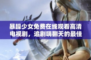 暴躁少女免费在线观看高清电视剧，追剧嗨翻天的最佳选择