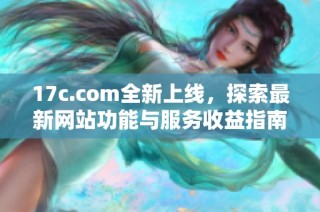 17c.com全新上线，探索最新网站功能与服务收益指南