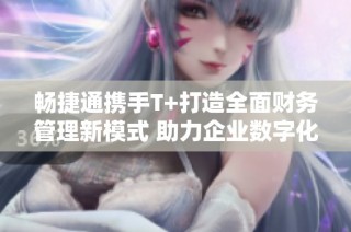 畅捷通携手T+打造全面财务管理新模式 助力企业数字化转型