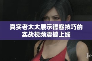 真实老太太展示镖客技巧的实战视频震撼上线