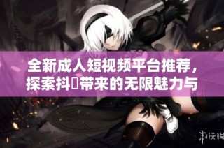 全新成人短视频平台推荐，探索抖抈带来的无限魅力与乐趣