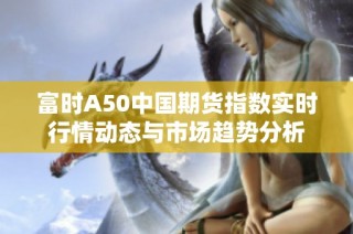 富时A50中国期货指数实时行情动态与市场趋势分析