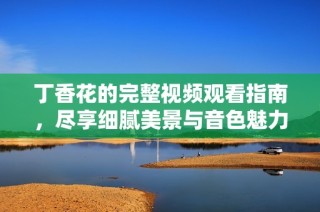 丁香花的完整视频观看指南，尽享细腻美景与音色魅力