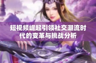 短视频崛起引领社交潮流时代的变革与挑战分析