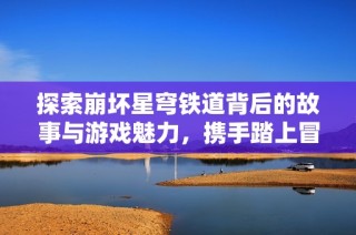 探索崩坏星穹铁道背后的故事与游戏魅力，携手踏上冒险之旅