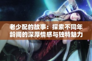 老少配的故事：探索不同年龄间的深厚情感与独特魅力
