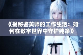 《揭秘鉴黄师的工作生活：如何在数字世界中守护纯净》