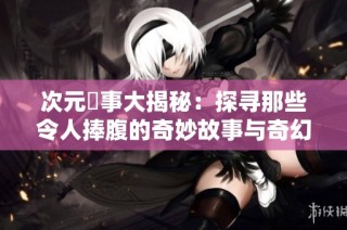 次元囧事大揭秘：探寻那些令人捧腹的奇妙故事与奇幻体验