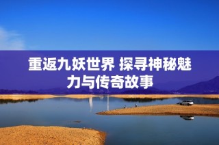 重返九妖世界 探寻神秘魅力与传奇故事