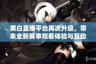 黑白直播平台再次升级，带来全新赛事观看体验与互动功能