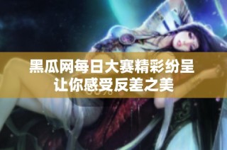 黑瓜网每日大赛精彩纷呈 让你感受反差之美