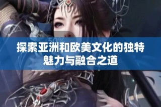 探索亚洲和欧美文化的独特魅力与融合之道