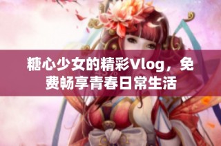 糖心少女的精彩Vlog，免费畅享青春日常生活
