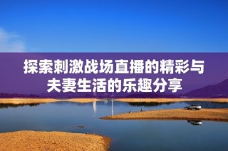 探索刺激战场直播的精彩与夫妻生活的乐趣分享