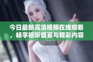 今日最新高清视频在线观看，畅享视听盛宴与精彩内容
