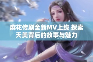 麻花传剧全新MV上线 探索天美背后的故事与魅力