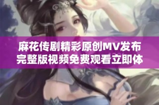麻花传剧精彩原创MV发布完整版视频免费观看立即体验不容错过
