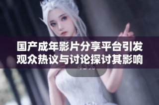 国产成年影片分享平台引发观众热议与讨论探讨其影响力