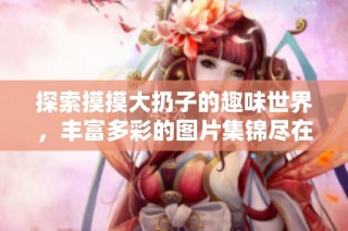 探索摸摸大扔子的趣味世界，丰富多彩的图片集锦尽在这里
