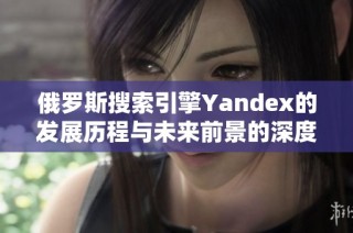 俄罗斯搜索引擎Yandex的发展历程与未来前景的深度分析