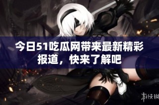 今日51吃瓜网带来最新精彩报道，快来了解吧