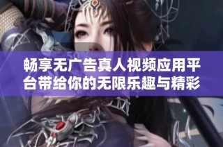 畅享无广告真人视频应用平台带给你的无限乐趣与精彩体验