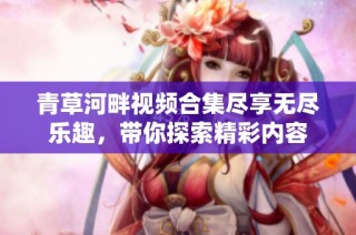 青草河畔视频合集尽享无尽乐趣，带你探索精彩内容
