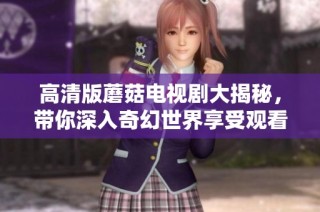 高清版蘑菇电视剧大揭秘，带你深入奇幻世界享受观看乐趣