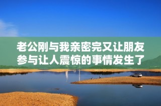 老公刚与我亲密完又让朋友参与让人震惊的事情发生了