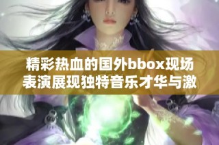 精彩热血的国外bbox现场表演展现独特音乐才华与激情互动