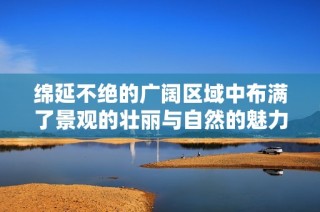 绵延不绝的广阔区域中布满了景观的壮丽与自然的魅力