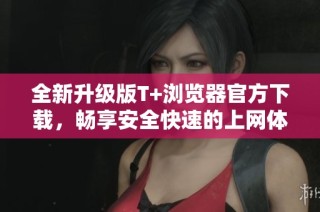 全新升级版T+浏览器官方下载，畅享安全快速的上网体验