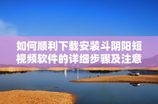如何顺利下载安装斗阴阳短视频软件的详细步骤及注意事项