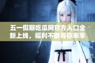 五一假期吃瓜网官方入口全新上线，福利不断等你来享