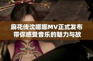 麻花传沈娜娜MV正式发布 带你感受音乐的魅力与故事